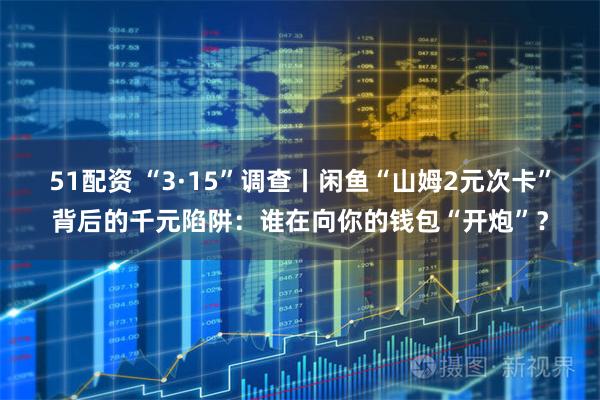 51配资 “3·15”调查丨闲鱼“山姆2元次卡”背后的千元陷阱：谁在向你的钱包“开炮”？