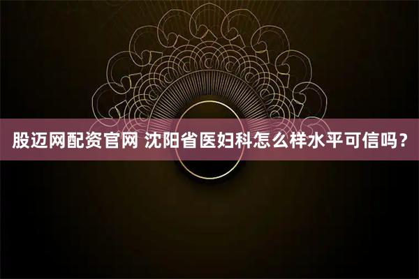 股迈网配资官网 沈阳省医妇科怎么样水平可信吗？
