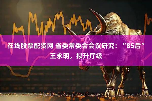 在线股票配资网 省委常委会会议研究：“85后”王永明，拟升厅级