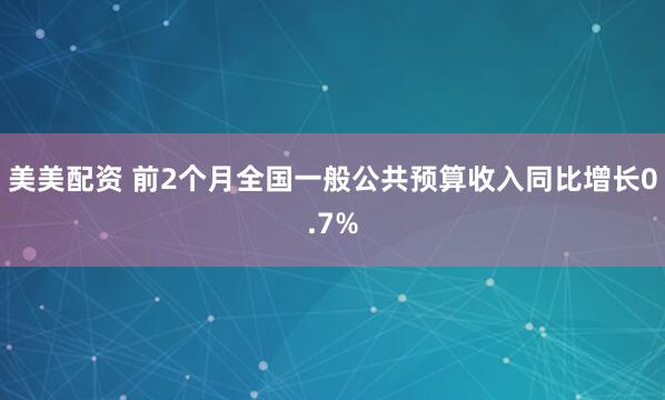 美美配资 前2个月全国一般公共预算收入同比增长0.7%