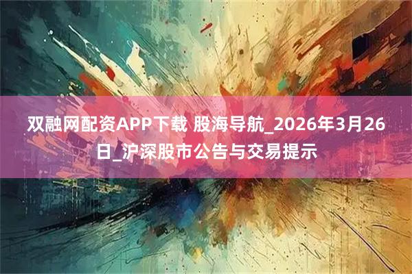 双融网配资APP下载 股海导航_2026年3月26日_沪深股市公告与交易提示