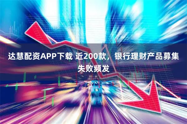 达慧配资APP下载 近200款，银行理财产品募集失败频发