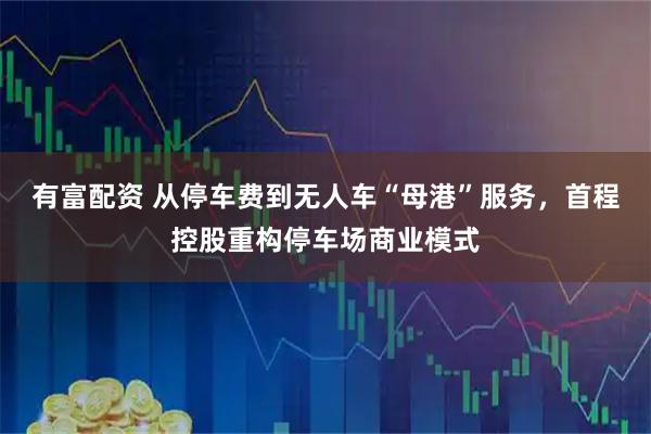 有富配资 从停车费到无人车“母港”服务，首程控股重构停车场商业模式