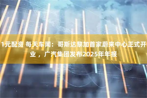 1元配资 每天车闻：哥斯达黎加首家蔚来中心正式开业 ，广汽集团发布2025年年报