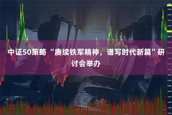 中证50策略 “赓续铁军精神，谱写时代新篇”研讨会举办