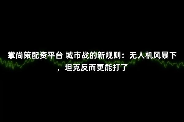 掌尚策配资平台 城市战的新规则：无人机风暴下，坦克反而更能打了
