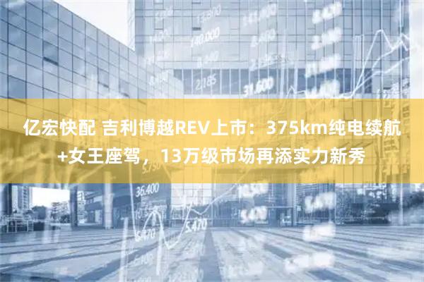 亿宏快配 吉利博越REV上市：375km纯电续航+女王座驾，13万级市场再添实力新秀