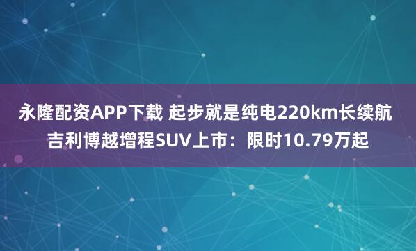 永隆配资APP下载 起步就是纯电220km长续航 吉利博越增程SUV上市：限时10.79万起