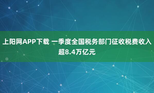 上阳网APP下载 一季度全国税务部门征收税费收入超8.4万亿元