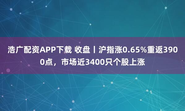 浩广配资APP下载 收盘丨沪指涨0.65%重返3900点,市场近3400只个股上涨