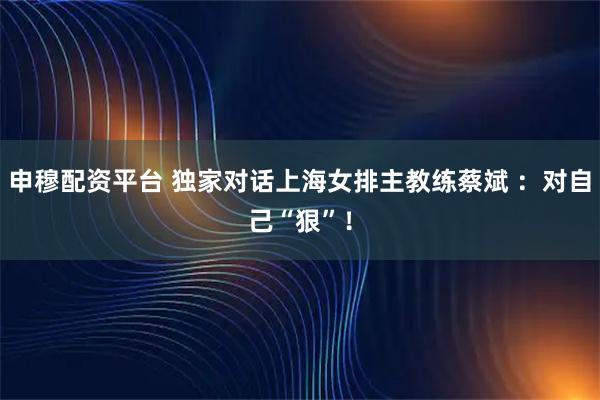 申穆配资平台 独家对话上海女排主教练蔡斌 ：对自己“狠”！