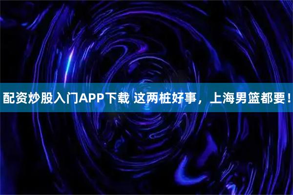 配资炒股入门APP下载 这两桩好事，上海男篮都要！