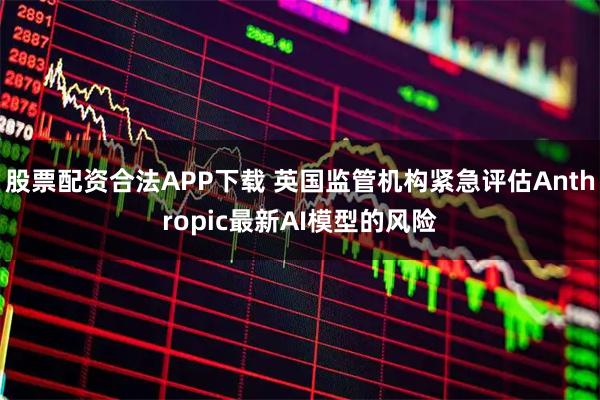 股票配资合法APP下载 英国监管机构紧急评估Anthropic最新AI模型的风险