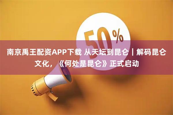 南京禹王配资APP下载 从天坛到昆仑｜解码昆仑文化，《何处是昆仑》正式启动