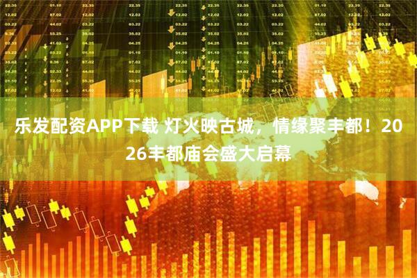 乐发配资APP下载 灯火映古城，情缘聚丰都！2026丰都庙会盛大启幕