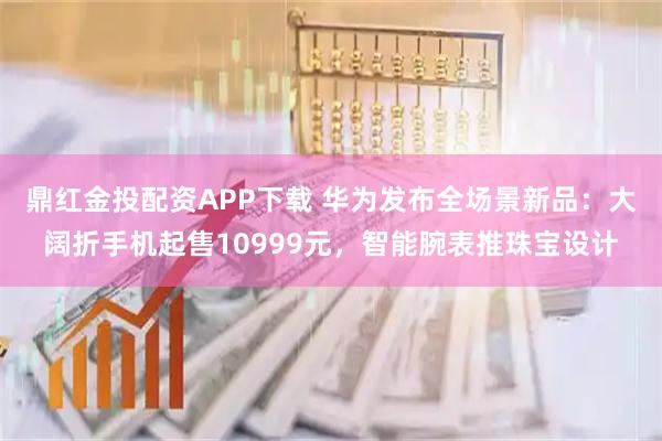 鼎红金投配资APP下载 华为发布全场景新品：大阔折手机起售10999元，智能腕表推珠宝设计