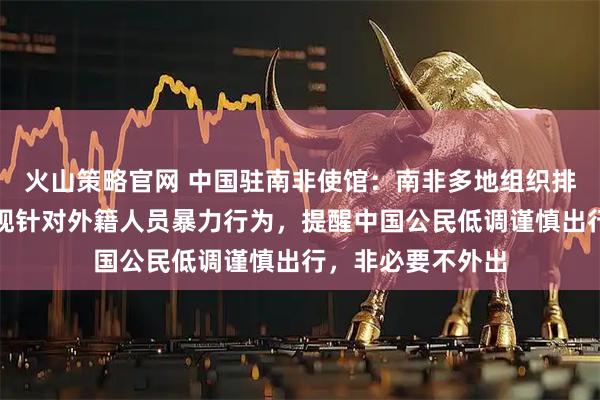 火山策略官网 中国驻南非使馆：南非多地组织排外游行示威，出现针对外籍人员暴力行为，提醒中国公民低调谨慎出行，非必要不外出