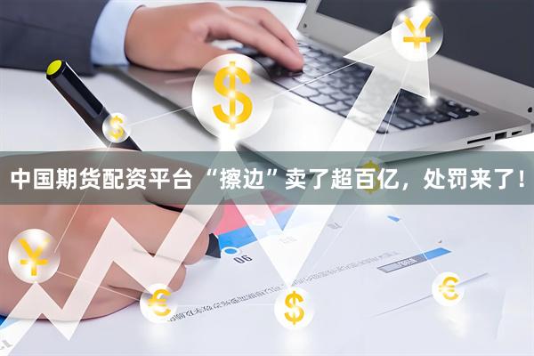 中国期货配资平台 “擦边”卖了超百亿，处罚来了！
