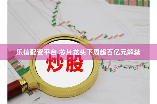 乐信配资平台 芯片龙头下周超百亿元解禁