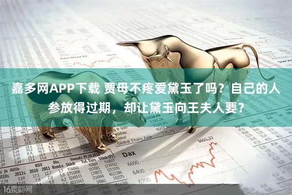 嘉多网APP下载 贾母不疼爱黛玉了吗？自己的人参放得过期，却让黛玉向王夫人要？