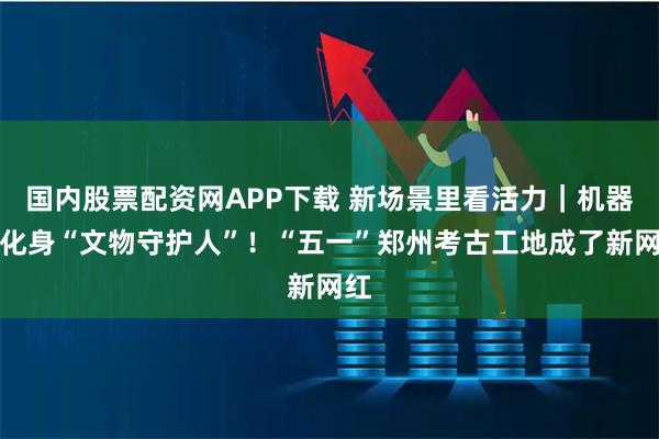 国内股票配资网APP下载 新场景里看活力｜机器人化身“文物守护人”！“五一”郑州考古工地成了新网红