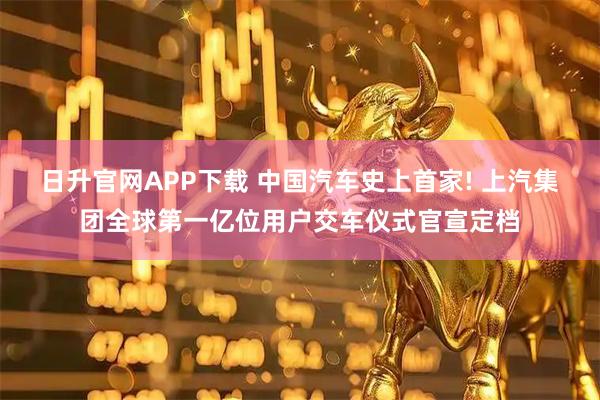 日升官网APP下载 中国汽车史上首家! 上汽集团全球第一亿位用户交车仪式官宣定档