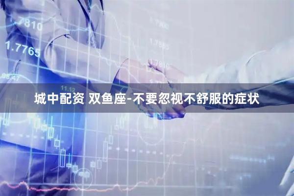 城中配资 双鱼座-不要忽视不舒服的症状