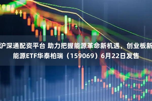 沪深通配资平台 助力把握能源革命新机遇，创业板新能源ETF华泰柏瑞（159069）6月22日发售