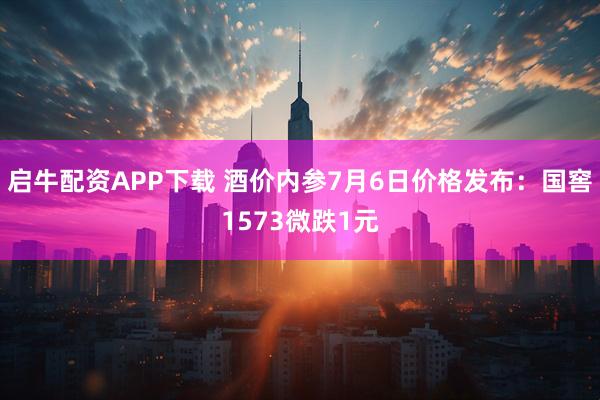 启牛配资APP下载 酒价内参7月6日价格发布：国窖1573微跌1元