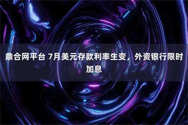 鼎合网平台 7月美元存款利率生变,外资银行限时加息
