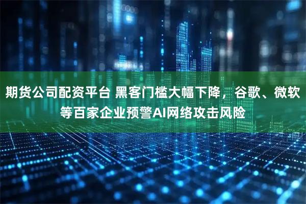 期货公司配资平台 黑客门槛大幅下降，谷歌、微软等百家企业预警AI网络攻击风险