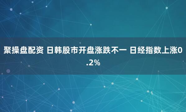 聚操盘配资 日韩股市开盘涨跌不一 日经指数上涨0.2%